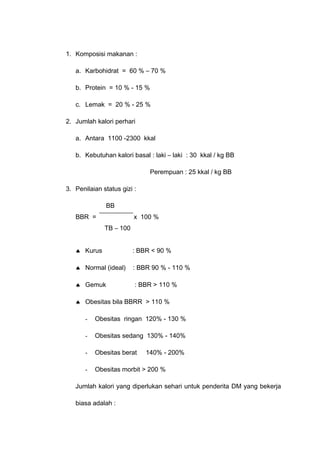 1. Komposisi makanan :
a. Karbohidrat = 60 % – 70 %
b. Protein = 10 % - 15 %
c. Lemak = 20 % - 25 %
2. Jumlah kalori perhari
a. Antara 1100 -2300 kkal
b. Kebutuhan kalori basal : laki – laki : 30 kkal / kg BB
Perempuan : 25 kkal / kg BB
3. Penilaian status gizi :
BB
BBR = x 100 %
TB – 100
♠ Kurus : BBR < 90 %
♠ Normal (ideal) : BBR 90 % - 110 %
♠ Gemuk : BBR > 110 %
♠ Obesitas bila BBRR > 110 %
- Obesitas ringan 120% - 130 %
- Obesitas sedang 130% - 140%
- Obesitas berat 140% - 200%
- Obesitas morbit > 200 %
Jumlah kalori yang diperlukan sehari untuk penderita DM yang bekerja
biasa adalah :
 