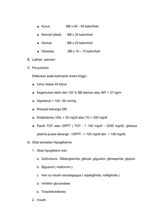♠ Kurus : BB x 40 – 60 kalori/hari
♠ Normal (ideal) : BB x 30 kalori/hari
♠ Gemuk : BB x 20 kalori/hari
♠ Obesitas : BB x 10 – 15 kalori/hari
B. Latihan jasmani
C. Penyuluhan
Dilakukan pada kelompok resiko tinggi :
♠ Umur diatas 45 tahun
♠ Kegemukan lebih dari 120 % BB idaman atau IMT > 27 kg/m
♠ Hipertensi > 140 / 90 mmHg
♠ Riwayat keluarga DM
♠ Dislipidemia, HDL < 35 mg/dl atau TG > 250 mg/dl
♠ Parah TGT atau GPPT ( TGT : > 140 mg/dl – 2200 mg/dl), glukosa
plasma puasa derange / GPPT : > 100 mg/dl dan < 126 mg/dl)
D. Obat berkaitan Hipoglikemia
1. Obat hipoglikemi oral :
a. Sulfoniluria : Glibenglamida, glikosit, gliguidon, glimeperide, glipizid.
b. Biguanid ( metformin )
c. Hon su insulin secretagogue ( repakglinide, natliglinide )
d. Inhibitor glucosidase
e. Tiosolidinedlones
2. Insulin
 