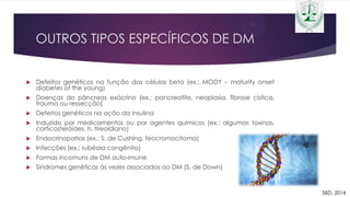 OUTROS TIPOS ESPECÍFICOS DE DM
 Defeitos genéticos na função das células beta (ex.: MODY – maturity onset
diabetes of the young)
 Doenças do pâncreas exócrino (ex.: pancreatite, neoplasia, fibrose cística,
trauma ou ressecção)
 Defeitos genéticos na ação da insulina
 Induzido por medicamentos ou por agentes químicos (ex.: algumas toxinas,
corticosteróides, h. tireoidiano)
 Endocrinopatias (ex.: S. de Cushing, feocromocitoma)
 Infecções (ex.: rubéola congênita)
 Formas incomuns de DM auto-imune
 Síndromes genéticas às vezes associadas ao DM (S. de Down)
SBD, 2014
 