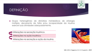 DEFINIÇÃO
 Grupo heterogêneo de distúrbios metabólicos de etiologia
múltipla, decorrente da falta e/ou incapacidade da insulina
exercer suas atividades adequadamente.
Alterações na secreção insulínica.
Alterações na ação insulínica.
Alterações na secreção e ação da insulina.
SBD, 2014; Viggiano C.E. in Cuppari L, 2009
 