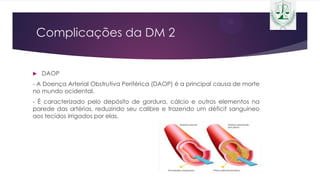 Complicações da DM 2
 DAOP
- A Doença Arterial Obstrutiva Periférica (DAOP) é a principal causa de morte
no mundo ocidental.
- É caracterizado pelo depósito de gordura, cálcio e outros elementos na
parede das artérias, reduzindo seu calibre e trazendo um déficit sanguíneo
aos tecidos irrigados por elas.
 