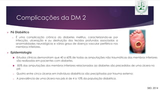Complicações da DM 2
 Pé Diabético
o É uma complicação crônica do diabetes mellitus, caracterizando-se por
Infecção, ulceração e ou destruição dos tecidos profundos associadas a
anormalidades neurológicas e vários graus de doença vascular periférica nos
membros inferiores.
 Epidemiologia
 Estudos clínicos demonstram que 40 a 60% de todas as amputações não traumáticas dos membros inferiores
são realizadas em pacientes com diabetes.
 85% das amputações dos membros inferiores relacionados ao diabetes são precedidos de uma úlcera no
pé;
o Quatro entre cinco úlceras em indivíduos diabéticos são precipitadas por trauma externo;
o A prevalência de uma úlcera nos pés é de 4 a 10% da população diabética.
SBD, 2014
 