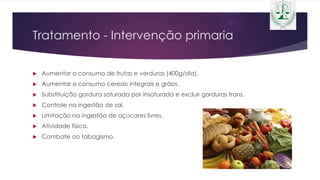 Tratamento - Intervenção primaria
 Aumentar o consumo de frutas e verduras (400g/dia).
 Aumentar o consumo cereais integrais e grãos.
 Substituição gordura saturada por insaturada e excluir gorduras trans.
 Controle na ingestão de sal.
 Limitação na ingestão de açúcares livres.
 Atividade física.
 Combate ao tabagismo.
 