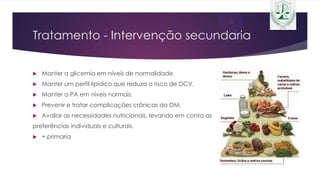 Tratamento - Intervenção secundaria
 Manter a glicemia em níveis de normalidade.
 Manter um perfil lipídico que reduza o risco de DCV.
 Manter a PA em níveis normais.
 Prevenir e tratar complicações crônicas do DM.
 Avaliar as necessidades nutricionais, levando em conta as
preferências individuais e culturais.
 + primaria
 