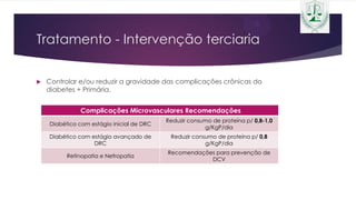 Tratamento - Intervenção terciaria
 Controlar e/ou reduzir a gravidade das complicações crônicas do
diabetes + Primária.
Complicações Microvasculares Recomendações
Diabético com estágio inicial de DRC
Reduzir consumo de proteína p/ 0,8-1,0
g/KgP/dia
Diabético com estágio avançado de
DRC
Reduzir consumo de proteína p/ 0,8
g/KgP/dia
Retinopatia e Nefropatia
Recomendações para prevenção de
DCV
 