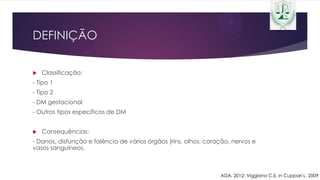 DEFINIÇÃO
 Classificação:
- Tipo 1
- Tipo 2
- DM gestacional
- Outros tipos específicos de DM
 Consequências:
- Danos, disfunção e falência de vários órgãos (rins, olhos, coração, nervos e
vasos sanguíneos.
ADA, 2012; Viggiano C.E. in Cuppari L, 2009
 