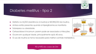 Diabetes mellitus - tipo 2
 Defeito na AÇÃO (resistência à insulina) e SECREÇÃO da insulina.
 Ambos estão presentes quando a hiperglicemia se manifesta.
 Sobrepeso ou obesidade.
 Cetoacidose é incomum, porem pode ser associada a infecções.
 Ocorre em qualquer idade, principalmente após 40 anos.
 O uso de insulina se torna necessário para melhor controle metabólico.
90 a 95% dos casos de DM
 