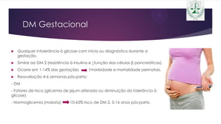 DM Gestacional
 Qualquer intolerância à glicose com início ou diagnóstico durante a
gestação.
 Similar ao DM 2 (resistência à insulina e ↓função das células β pancreáticas).
 Ocorre em 1-14% das gestações ↑morbidade e mortalidade perinatais.
 Reavaliação 4-6 semanas pós-parto:
- DM
- Fatores de risco (glicemia de jejum alterada ou diminuição da tolerância à
glicose)
- Normoglicemia (maioria) 10-63% risco de DM 2, 5-16 anos pós-parto.
 