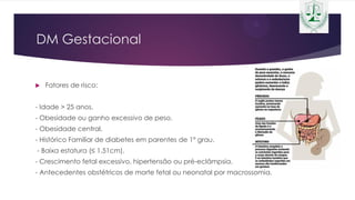 DM Gestacional
 Fatores de risco:
- Idade > 25 anos.
- Obesidade ou ganho excessivo de peso.
- Obesidade central.
- Histórico Familiar de diabetes em parentes de 1º grau.
- Baixa estatura (≤ 1,51cm).
- Crescimento fetal excessivo, hipertensão ou pré-eclâmpsia.
- Antecedentes obstétricos de morte fetal ou neonatal por macrossomia.
 