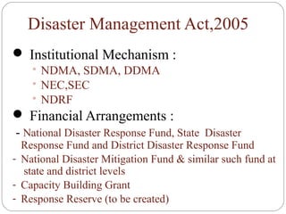 Disaster Management Act,2005
 Institutional Mechanism :
 NDMA, SDMA, DDMA
 NEC,SEC
 NDRF
 Financial Arrangements :
- National Disaster Response Fund, State Disaster
Response Fund and District Disaster Response Fund
- National Disaster Mitigation Fund & similar such fund at
state and district levels
- Capacity Building Grant
- Response Reserve (to be created)
 
