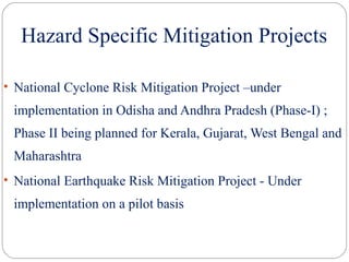 Hazard Specific Mitigation Projects
• National Cyclone Risk Mitigation Project –under
implementation in Odisha and Andhra Pradesh (Phase-I) ;
Phase II being planned for Kerala, Gujarat, West Bengal and
Maharashtra
• National Earthquake Risk Mitigation Project - Under
implementation on a pilot basis
 