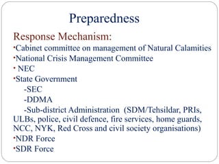 Preparedness
Response Mechanism:
•Cabinet committee on management of Natural Calamities
•National Crisis Management Committee
• NEC
•State Government
-SEC
-DDMA
-Sub-district Administration (SDM/Tehsildar, PRIs,
ULBs, police, civil defence, fire services, home guards,
NCC, NYK, Red Cross and civil society organisations)
•NDR Force
•SDR Force
 