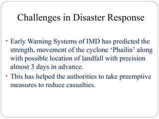 Challenges in Disaster Response
• Early Warning Systems of IMD has predicted the
strength, movement of the cyclone ‘Phailin’ along
with possible location of landfall with precision
almost 3 days in advance.
• This has helped the authorities to take preemptive
measures to reduce casualties.
 