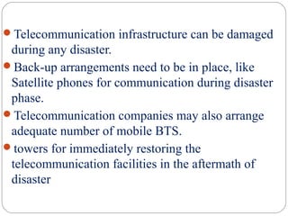 Telecommunication infrastructure can be damaged
during any disaster.
Back-up arrangements need to be in place, like
Satellite phones for communication during disaster
phase.
Telecommunication companies may also arrange
adequate number of mobile BTS.
towers for immediately restoring the
telecommunication facilities in the aftermath of
disaster
 