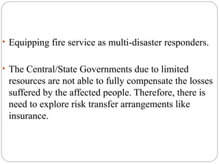 • Equipping fire service as multi-disaster responders.
• The Central/State Governments due to limited
resources are not able to fully compensate the losses
suffered by the affected people. Therefore, there is
need to explore risk transfer arrangements like
insurance.
 