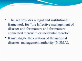 • The act provides a legal and institutional
framework for “the Effective management of
disaster and for matters and for matters
connected therewith or incidental thereto”.
 It investigate the creation of the national
disaster management authority (NDMA).
 