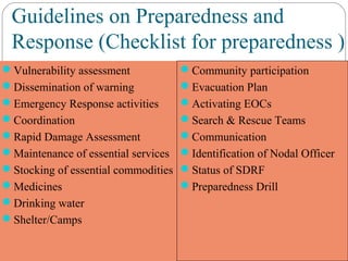 Guidelines on Preparedness and
Response (Checklist for preparedness )
Vulnerability assessment
Dissemination of warning
Emergency Response activities
Coordination
Rapid Damage Assessment
Maintenance of essential services
Stocking of essential commodities
Medicines
Drinking water
Shelter/Camps
Community participation
Evacuation Plan
Activating EOCs
Search & Rescue Teams
Communication
Identification of Nodal Officer
Status of SDRF
Preparedness Drill
 