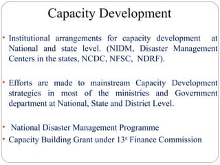 Capacity Development
• Institutional arrangements for capacity development at
National and state level. (NIDM, Disaster Management
Centers in the states, NCDC, NFSC, NDRF).
• Efforts are made to mainstream Capacity Development
strategies in most of the ministries and Government
department at National, State and District Level.
• National Disaster Management Programme
• Capacity Building Grant under 13th
Finance Commission
 