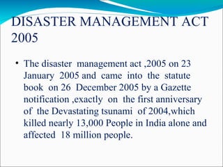 DISASTER MANAGEMENT ACT
2005
• The disaster management act ,2005 on 23
January 2005 and came into the statute
book on 26 December 2005 by a Gazette
notification ,exactly on the first anniversary
of the Devastating tsunami of 2004,which
killed nearly 13,000 People in India alone and
affected 18 million people.
 