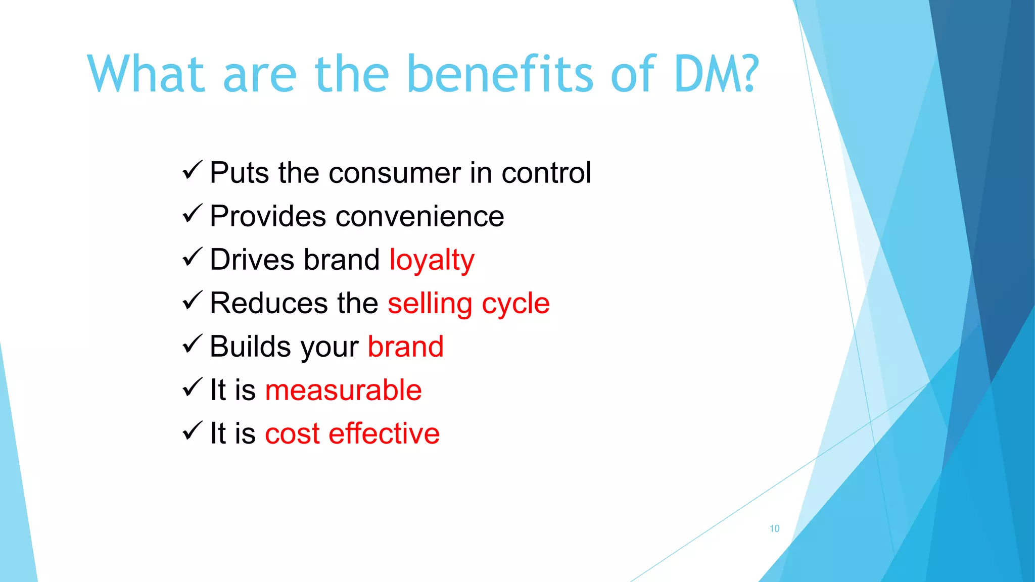 What are the benefits of DM?
 Puts the consumer in control
 Provides convenience
 Drives brand loyalty
 Reduces the selling cycle
 Builds your brand
 It is measurable
 It is cost effective
10
 
