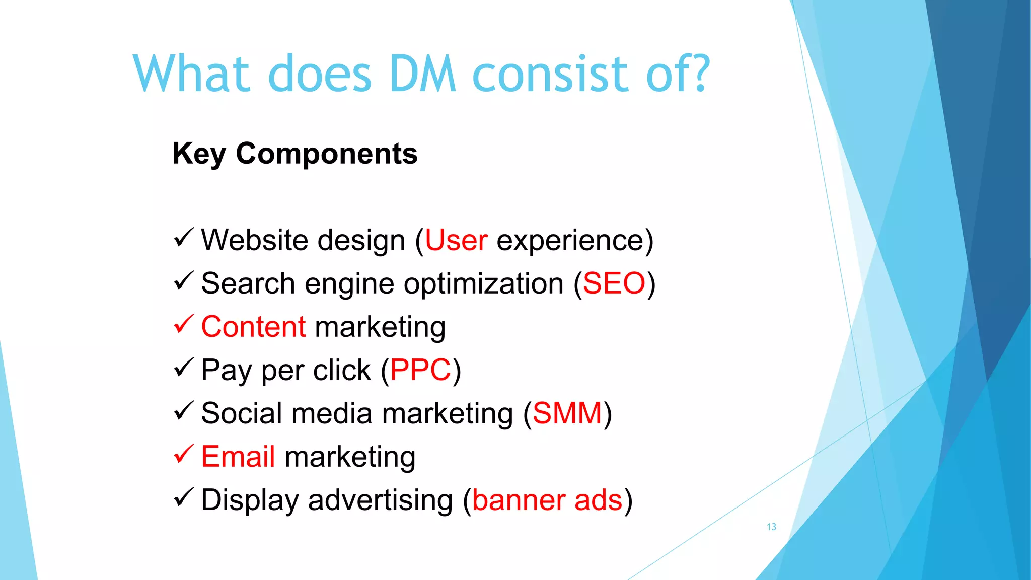 What does DM consist of?
13
Key Components
 Website design (User experience)
 Search engine optimization (SEO)
 Content marketing
 Pay per click (PPC)
 Social media marketing (SMM)
 Email marketing
 Display advertising (banner ads)
 