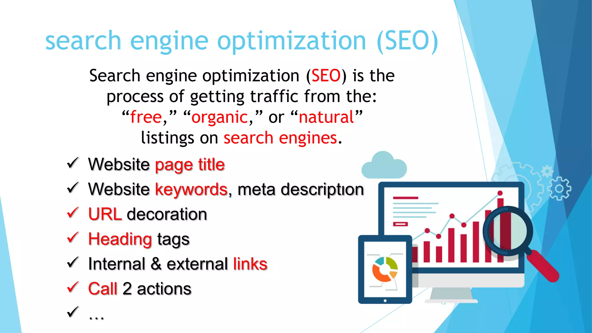 search engine optimization (SEO)
15
Search engine optimization (SEO) is the
process of getting traffic from the:
“free,” “organic,” or “natural”
listings on search engines.
 Website page title
 Website keywords, meta description
 URL decoration
 Heading tags
 Internal & external links
 Call 2 actions
 …
 