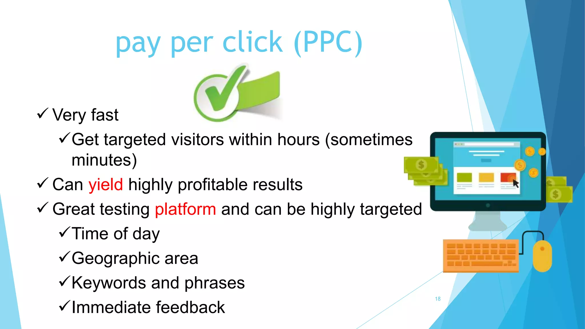 pay per click (PPC)
18
 Very fast
Get targeted visitors within hours (sometimes
minutes)
 Can yield highly profitable results
 Great testing platform and can be highly targeted
Time of day
Geographic area
Keywords and phrases
Immediate feedback
 