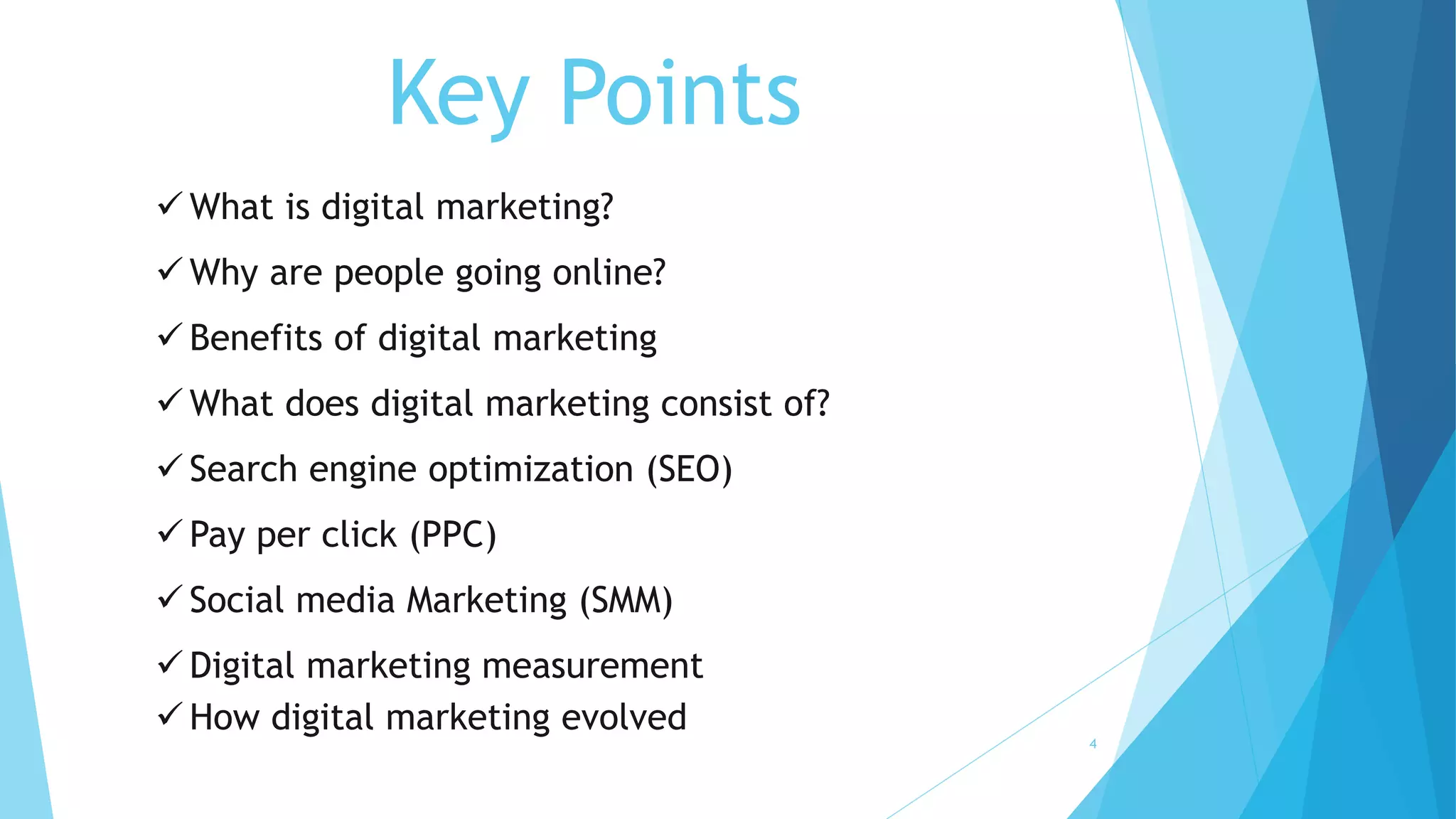 Key Points
 What is digital marketing?
 Why are people going online?
 Benefits of digital marketing
 What does digital marketing consist of?
 Search engine optimization (SEO)
 Pay per click (PPC)
 Social media Marketing (SMM)
 Digital marketing measurement
 How digital marketing evolved
4
 