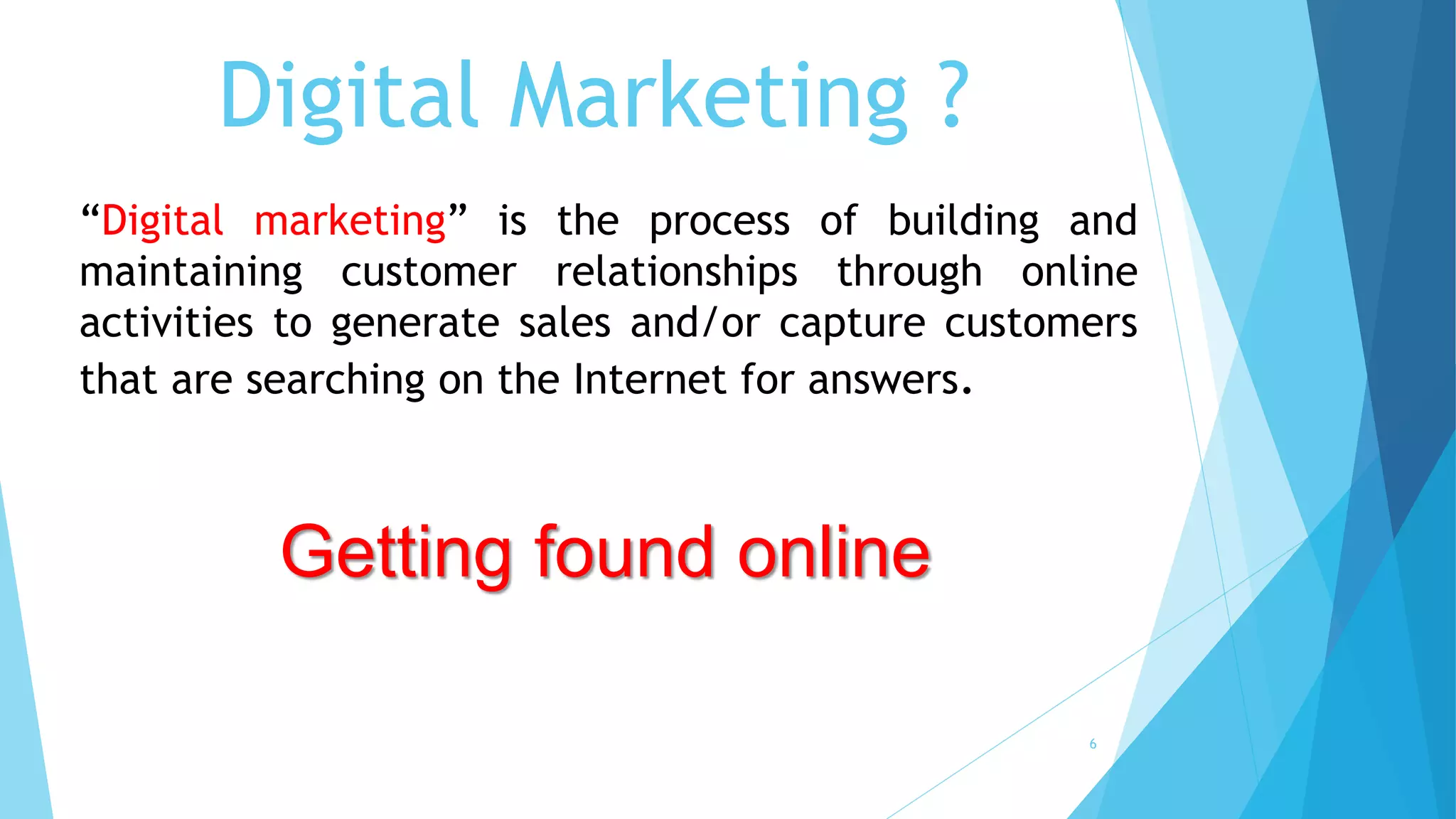 Digital Marketing ?
“Digital marketing” is the process of building and
maintaining customer relationships through online
activities to generate sales and/or capture customers
that are searching on the Internet for answers.
Getting found online
6
 