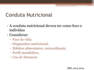 Conduta Nutricional
• A conduta nutricional devera ter como foco o
individuo
• Considerar:
▫ Fase da vida;
▫ Diagnostico nutricional;
▫ Hábitos alimentares, socioculturais;
▫ Perfil metabólico;
▫ Uso de fármacos.
SBD, 2014-2015
 