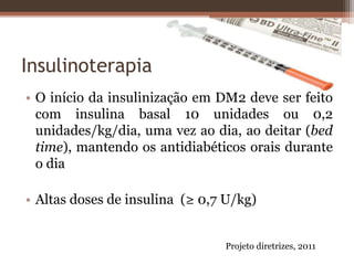 Insulinoterapia
• O início da insulinização em DM2 deve ser feito
com insulina basal 10 unidades ou 0,2
unidades/kg/dia, uma vez ao dia, ao deitar (bed
time), mantendo os antidiabéticos orais durante
o dia
• Altas doses de insulina (≥ 0,7 U/kg)
Projeto diretrizes, 2011
 