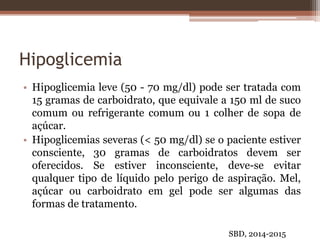Hipoglicemia
• Hipoglicemia leve (50 - 70 mg/dl) pode ser tratada com
15 gramas de carboidrato, que equivale a 150 ml de suco
comum ou refrigerante comum ou 1 colher de sopa de
açúcar.
• Hipoglicemias severas (< 50 mg/dl) se o paciente estiver
consciente, 30 gramas de carboidratos devem ser
oferecidos. Se estiver inconsciente, deve-se evitar
qualquer tipo de líquido pelo perigo de aspiração. Mel,
açúcar ou carboidrato em gel pode ser algumas das
formas de tratamento.
SBD, 2014-2015
 