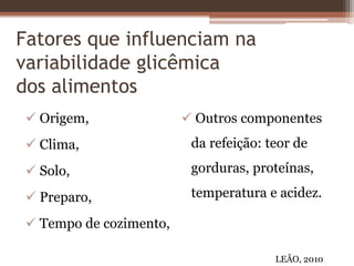 Fatores que influenciam na
variabilidade glicêmica
dos alimentos
 Origem,
 Clima,
 Solo,
 Preparo,
 Tempo de cozimento,
 Outros componentes
da refeição: teor de
gorduras, proteínas,
temperatura e acidez.
LEÃO, 2010
 