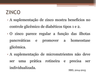 ZINCO
• A suplementação de zinco mostra benefícios no
controle glicêmico de diabéticos tipos 1 e 2.
• O zinco parece regular a função das ilhotas
pancreáticas e promover a homeostase
glicêmica.
• A suplementação de micronutrientes não deve
ser uma prática rotineira e precisa ser
individualizada.
SBD, 2014-2015
 