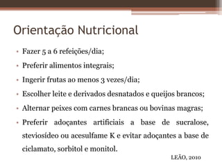 Orientação Nutricional
• Fazer 5 a 6 refeições/dia;
• Preferir alimentos integrais;
• Ingerir frutas ao menos 3 vezes/dia;
• Escolher leite e derivados desnatados e queijos brancos;
• Alternar peixes com carnes brancas ou bovinas magras;
• Preferir adoçantes artificiais a base de sucralose,
steviosídeo ou acesulfame K e evitar adoçantes a base de
ciclamato, sorbitol e monitol.
LEÃO, 2010
 
