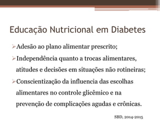Educação Nutricional em Diabetes
Adesão ao plano alimentar prescrito;
Independência quanto a trocas alimentares,
atitudes e decisões em situações não rotineiras;
Conscientização da influencia das escolhas
alimentares no controle glicêmico e na
prevenção de complicações agudas e crônicas.
SBD, 2014-2015
 
