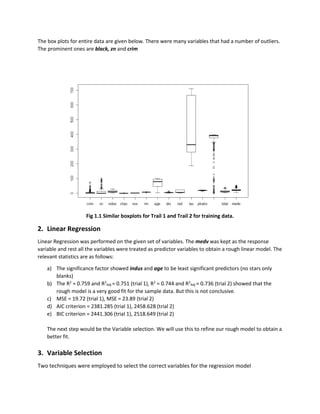 The box plots for entire data are given below. There were many variables that had a number of outliers.
The prominent ones are black, zn and crim
Fig 1.1 Similar boxplots for Trail 1 and Trail 2 for training data.
2. Linear Regression
Linear Regression was performed on the given set of variables. The medv was kept as the response
variable and rest all the variables were treated as predictor variables to obtain a rough linear model. The
relevant statistics are as follows:
a) The significance factor showed indus and age to be least significant predictors (no stars only
blanks)
b) The R2
= 0.759 and R2
Adj = 0.751 (trial 1), R2
= 0.744 and R2
Adj = 0.736 (trial 2) showed that the
rough model is a very good fit for the sample data. But this is not conclusive.
c) MSE = 19.72 (trial 1), MSE = 23.89 (trial 2)
d) AIC criterion = 2381.285 (trial 1), 2458.628 (trial 2)
e) BIC criterion = 2441.306 (trial 1), 2518.649 (trial 2)
The next step would be the Variable selection. We will use this to refine our rough model to obtain a
better fit.
3. Variable Selection
Two techniques were employed to select the correct variables for the regression model
 