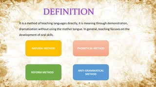 It is a method of teaching languages directly, it is meaning through demonstration,
dramatization without using the mother tongue. In general, teaching focuses on the
development of oral skills.
DEFINITION
NATURAL METHOD PHONETICAL METHOD
ANTI-GRAMMATICAL
METHOD
REFORM METHOD
 