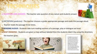  QUESTION-AND-ANSWER : The teacher asks question of any nature and students answer.
 DICTATION (yazdırma) : The teacher chooses a grade appropriate passage and reads the passage aloud.
Teacher reads the passage three times.
 READING ALOUD : Students take turn reading sections of a passage, play or dialogue out loud.
 MAP DRAWING : Students are given a map without labeled then the students label it by using the directions
the teacher gives.
 