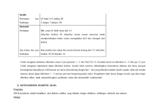 Insulin
Permulaan Jam
berikutnya
IV bolus 0.15 unit/kg RI
5 sampai 7 unit/jam RI
Elektrolit
Permulaan
Jam kedua dan jam
berikutnya
Bila serum K+ lebih besar dari 3.5
mEq/liter berikan 40 mEq/liter secara secara intravena untuk
mempertahankan kadar cairan setengahdari KCl dan setengah dari
KPO4
Bila jumlah urin cukup dan serum kalsium kurang dari 5.5 mEq/liter,
berikan 20-30 mEq/liter K+
Untuk mengatasi dehidrasi diberikan cairan 2 jam pertama 1 - 2 liter NaCl 0,2 %. Sesudah inisial ini diberikan 6 – 8 liter per 12 jam.
Untuk mengatasi hipokalemi dapat diberikan kalium. Insulin lebih sensitive dibandingkan ketoasidosis diabetic dan harus dicegah
kemungkinan hipoglikemi. Oleh karena itu, harus dimonitoring dengan hati – hati yang diberikan adalah insulin regular, tidak ada standar
tertentu, hanya dapat diberikan 1 – 5 unit per jam dan bergantung pada reaksi. Pengobatan tidak hanya dengan insulin saja akan tetapi
diberikan infuse untuk menyeimbangkan pemberian cairan dari ekstraseluler keintraseluler.
3) KETOASIDOSIS DIABETIC (KAD)
Pengertian
DM Ketoasidosis adalah komplikasi akut diabetes mellitus yang ditandai dengan dehidrasi, kehilangan elektrolit dan asidosis.
Etiologi
 