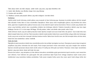 Tidak adanya insulin atau tidak cukupnya jumlah insulin yang nyata, yang dapat disebabkan oleh :
1) Insulin tidak diberikan atau diberikan dengan dosis yang dikurangi
2) Keadaan sakit atau infeksi
3) Manifestasi pertama pada penyakit diabetes yang tidak terdiagnosis dan tidak diobati.
Patofisiologi
Apabila jumlah insulin berkurang, jumlah glukosa yang memasuki sel akan berkurang juga. disamping itu produksi glukosa oleh hati menjadi
tidak terkendali. Kedua faktor ini akan menimbulkan hiperglikemi. Dalam upaya untuk menghilangkan glukosa yang berlebihan dari dalam
tubuh, ginjal akan mengekskresikan glukosa bersama-sama air dan elektrolit (seperti natrium dan kalium). Diurisis osmotik yang ditandai oleh
urinasi yang berlebihan (poliuri) akan menyebabkan dehidrasi dan kehilangna elektrolit. Penderita ketoasidosis diabetik yang berat dapat
kehilangan kira-kira 6,5 L air dan sampai 400 hingga 500 mEq natrium, kalium serta klorida selam periode waktu 24 jam.
Akibat defisiensi insulin yang lain adalah pemecahan lemak (lipolisis) menjadi asam-asam lemak bebas dan gliserol. Asam lemak bebas akan
diubah menjadi badan keton oleh hati. Pada ketoasidosis diabetik terjadi produksi badan keton yang berlebihan sebagai akibat dari kekurangan
insulin yang secara normal akan mencegah timbulnya keadaan tersebut. Badan keton bersifat asam, dan bila bertumpuk dalam sirk ulais darah,
badan keton akan menimbulkan asidosis metabolik.
Tanda dan Gejala
Hiperglikemi pada ketoasidosis diabetik akan menimbulkan poliuri dan polidipsi (peningktan rasa haus). Disamping itu pasien dapat mengalami
penglihatan yang kabur, kelemahan dan sakit kepala. Pasien dengan penurunann volume intravaskuler yang nyata mungkin akan menderita
hipotensi ortostatik (penurunan tekanan darah sistolik sebesar 20 mmHg atau lebih pada saat berdiri). Penurunan volume dapat menimbulkan
hipotensi yang nyata disertai denyut nadi lemah dan cepat.
Ketosisis dan asidosis yang merupakan ciri khas diabetes ketoasidosis menimbulkan gejala gastrointestinal seperti anoreksia, mual, muntah dan
nyeri abdomen. Nyeri abdomen dan gejala-gejala fisik pada pemeriksaan dapat begitu berat sehingga tampaknya terjadi sesuatu proses
intrabdominal yang memerlukan tindakan pembedahan. Nafas pasien mungkin berbau aseton (bau manis seperti buah) sebagai akibat dari
 