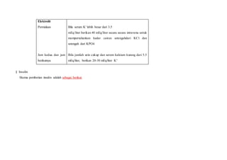 Elektrolit
Permulaan
Jam kedua dan jam
berikutnya
Bila serum K+ lebih besar dari 3.5
mEq/liter berikan 40 mEq/liter secara secara intravena untuk
mempertahankan kadar cairan setengahdari KCl dan
setengah dari KPO4
Bila jumlah urin cukup dan serum kalsium kurang dari 5.5
mEq/liter, berikan 20-30 mEq/liter K+
§ Insulin
Skema pemberian insulin adalah sebagai berikut:
 