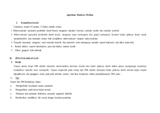 algoritma Diabetes Melitus
2. Komplikasi kronik
Umumnya terjadi 10 sampai 15 tahun setelah awitan.
1. Makrovaskular (penyakit pembuluh darah besar), mengenai sirkulasi koroner, vaskular perifer dan vaskular serebral.
2. Mikrovaskular (penyakit pembuluh darah kecil), mengenai mata (retinopati) dan ginjal (nefropati). Kontrol kadar glukosa darah untuk
memperlambat atau menunda awitan baik komplikasi mikrovaskular maupun makrovaskular.
3. Penyakit neuropati, mengenai saraf sensorik-motorik dan autonomi serta menunjang masalah seperti impotensi dan ulkus pada kaki.
4. Rentan infeksi, seperti tuberkulosis paru dan infeksi saluran kemih
5. Ulkus/ gangren/ kaki diabetik
H. PENATALAKSANAAN
1. Medis
Tujuan utama terapi DM adalah mencoba menormalkan aktivitas insulin dan kadar glukosa darah dalam upaya mengurangi terjadinya
komplikasi vaskuler serta neuropatik. Tujuan terapeutik pada setiap tipe DM adalah mencapai kadar glukosa darah normal tanpa terjadi
hipoglikemia dan gangguan serius pada pola aktivitas pasien. Ada lima komponen dalam penatalaksanaan DM, yaitu :
1) Diet
Syarat diet DM hendaknya dapat :
a. Memperbaiki kesehatan umum penderita
b. Mengarahkan pada berat badan normal
c. Menekan dan menunda timbulnya penyakit angiopati diabetik
d. Memberikan modifikasi diit sesuai dengan keadaan penderita
 