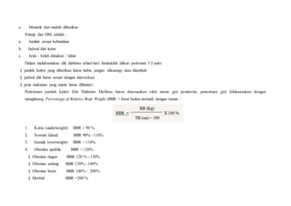 e. Menarik dan mudah diberikan
Prinsip diet DM, adalah :
a. Jumlah sesuai kebutuhan
b. Jadwal diet ketat
c. Jenis : boleh dimakan / tidak
Dalam melaksanakan diit diabetes sehari-hari hendaklah diikuti pedoman 3 J yaitu:
§ jumlah kalori yang diberikan harus habis, jangan dikurangi atau ditambah
§ jadwal diit harus sesuai dengan intervalnya
§ jenis makanan yang manis harus dihindari
Penentuan jumlah kalori Diit Diabetes Mellitus harus disesuaikan oleh status gizi penderita, penentuan gizi dilaksanakan dengan
menghitung Percentage of Relative Body Weight (BBR = berat badan normal) dengan rumus :
1. Kurus (underweight) BBR < 90 %
2. Normal (ideal) BBR 90% - 110%
3. Gemuk (overweight) BBR > 110%
4. Obesitas apabila BBR > 120%
§ Obesitas ringan BBR 120 % - 130%
§ Obesitas sedang BBR 130% - 140%
§ Obesitas berat BBR 140% - 200%
§ Morbid BBR >200 %
 