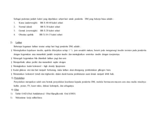 Sebagai pedoman jumlah kalori yang diperlukan sehari-hari untuk penderita DM yang bekerja biasa adalah :
1. Kurus (underweight) BB X 40-60 kalori sehari
2. Normal (ideal) BB X 30 kalori sehari
3. Gemuk (overweight) BB X 20 kalori sehari
4. Obesitas apabila BB X 10-15 kalori sehari
2) Latihan
Beberapa kegunaan latihan teratur setiap hari bagi penderita DM, adalah :
§ Meningkatkan kepekaan insulin, apabila dikerjakan setiap 1 1/2 jam sesudah makan, berarti pula mengurangi insulin resisten pada penderita
dengan kegemukan atau menambah jumlah reseptor insulin dan meningkatkan sensivitas insulin dengan reseptornya.
§ Mencegah kegemukan bila ditambah latihan pagi dan sore
§ Memperbaiki aliran perifer dan menambah suplai oksigen
§ Meningkatkan kadar kolesterol – high density lipoprotein
§ Kadar glukosa otot dan hati menjadi berkurang, maka latihan akan dirangsang pembentukan glikogen baru.
§ Menurunkan kolesterol (total) dan trigliserida dalam darah karena pembakaran asam lemak menjadi lebih baik.
3) Penyuluhan
Penyuluhan merupakan salah satu bentuk penyuluhan kesehatan kepada penderita DM, melalui bermacam-macam cara atau media misalnya:
leaflet, poster, TV, kaset video, diskusi kelompok, dan sebagainya.
4) Obat
1) Tablet OAD (Oral Antidiabetes)/ Obat Hipoglikemik Oral (OHO)
1) Mekanisme kerja sulfanilurea
 