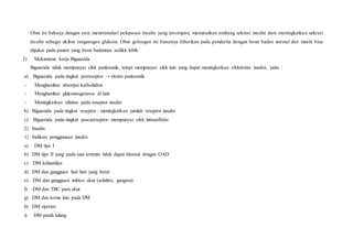 Obat ini bekerja dengan cara menstimulasi pelepasan insulin yang tersimpan, menurunkan ambang sekresi insulin dam meningkatkan sekresi
insulin sebagai akibat rangsangan glukosa. Obat golongan ini biasanya diberikan pada penderita dengan berat badan normal dan masih bisa
dipakai pada pasien yang berat badannya sedikit lebih.
2) Mekanisme kerja Biguanida
Biguanida tidak mempunyai efek pankreatik, tetapi mempunyai efek lain yang dapat meningkatkan efektivitas insulin, yaitu :
a) Biguanida pada tingkat prereseptor → ekstra pankreatik
- Menghambat absorpsi karbohidrat
- Menghambat glukoneogenesis di hati
- Meningkatkan afinitas pada reseptor insulin
b) Biguanida pada tingkat reseptor : meningkatkan jumlah reseptor insulin
c) Biguanida pada tingkat pascareseptor: mempunyai efek intraselluler
2) Insulin
1) Indikasi penggunaan insulin
a) DM tipe I
b) DM tipe II yang pada saat tertentu tidak dapat dirawat dengan OAD
c) DM kehamilan
d) DM dan gangguan faal hati yang berat
e) DM dan gangguan infeksi akut (selulitis, gangren)
f) DM dan TBC paru akut
g) DM dan koma lain pada DM
h) DM operasi
i) DM patah tulang
 