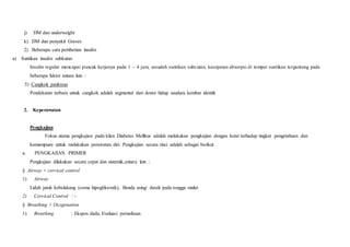 j) DM dan underweight
k) DM dan penyakit Graves
2) Beberapa cara pemberian insulin
a) Suntikan insulin subkutan
Insulin regular mencapai puncak kerjanya pada 1 – 4 jam, sesudah suntikan subcutan, kecepatan absorpsi di tempat suntikan tergantung pada
beberapa faktor antara lain :
5) Cangkok pankreas
Pendekatan terbaru untuk cangkok adalah segmental dari donor hidup saudara kembar identik
2. Keperawatan
Pengkajian
Fokus utama pengkajian pada klien Diabetes Mellitus adalah melakukan pengkajian dengan ketat terhadap tingkat pengetahuan dan
kemampuan untuk melakukan perawatan diri. Pengkajian secara rinci adalah sebagai berikut
a. PENGKAJIAN PRIMER
Pengkajian dilakukan secara cepat dan sistemik,antara lain :
§ Airway + cervical control
1) Airway
Lidah jatuh kebelakang (coma hipoglikemik), Benda asing/ darah pada rongga mulut
2) Cervical Control : -
§ Breathing + Oxygenation
1) Breathing : Ekspos dada, Evaluasi pernafasan
 