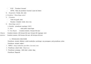 - KAD : Pernafasan kussmaul
- HONK : Tidak ada pernafasan Kussmaul (cepat dan dalam)
2) Oxygenation : Kanula, tube, mask
§ Circulation + Hemorrhage control
1) Circulation :
- Tanda dan gejala schok
- Resusitasi: kristaloid, koloid, akses vena.
2) Hemorrhage control : -
§ Disability : pemeriksaan neurologis è GCS
A : Allert : sadar penuh, respon bagus
V : Voice Respon : kesadaran menurun, berespon thd suara
n Respons : kesadaran menurun, tdk berespon thd suara, berespon thd rangsangan nyeri
responsive : kesadaran menurun, tdk berespon thd suara, tdk bersespon thd nyeri
b. PENGKAJIAN SEKUNDER
Pemeriksaan sekunder dilakukan setelah memberikan pertolongan atau penenganan pada pemeriksaan primer.
Pemeriksaan sekunder meliputi :
1. AMPLE : alergi, medication, past illness, last meal, event
2. Pemeriksaan seluruh tubuh : Head to toe
3. Pemeriksaan penunjang : lebih detail, evaluasi ulang
Pemeriksaan Diagnostik
 