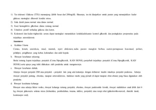 1) Tes toleransi Glukosa (TTG) memanjang (lebih besar dari 200mg/dl). Biasanya, tes ini dianjurkan untuk pasien yang menunjukkan kadar
glukosa meningkat dibawah kondisi stress.
2) Gula darah puasa normal atau diatas normal.
3) Essei hemoglobin glikolisat diatas rentang normal.
4) Urinalisis positif terhadap glukosa dan keton.
5) Kolesterol dan kadar trigliserida serum dapat meningkat menandakan ketidakadekuatan kontrol glikemik dan peningkatan propensitas pada
terjadinya aterosklerosis.
Anamnese
a. Keluhan Utama
Cemas, lemah, anoreksia, mual, muntah, nyeri abdomen, nafas pasien mungkin berbau aseton pernapasan kussmaul, poliuri,
polidipsi, penglihatan yang kabur, kelemahan dan sakit kepala
b. Riwayat kesehatan sekarang
Berisi tentang kapan terjadinya penyakit (Coma Hipoglikemik, KAD/ HONK), penyebab terjadinya penyakit (Coma Hipoglikemik, KAD/
HONK) serta upaya yang telah dilakukan oleh penderita untuk mengatasinya.
c. Riwayat kesehatan dahulu
Adanya riwayat penyakit DM atau penyakit – penyakit lain yang ada kaitannya dengan defisiensi insulin misalnya penyakit pankreas. Adanya
riwayat penyakit jantung, obesitas, maupun arterosklerosis, tindakan medis yang pernah di dapat maupun obat-obatan yang biasa digunakan oleh
penderita.
d. Riwayat kesehatan keluarga
Riwayat atau adanya faktor resiko, riwayat keluarga tentang penyakit, obesitas, riwayat pankreatitis kronik, riwayat melahirkan anak lebih dari 4
kg, riwayat glukosuria selama stress (kehamilan, pembedahan, trauma, infeksi, penyakit) atau terapi obat (glukokortikosteroid, diuretik tiasid,
kontrasepsi oral).
 