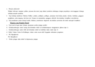 e. Riwayat psikososial
Meliputi informasi mengenai prilaku, perasaan dan emosi yang dialami penderita sehubungan dengan penyakitnya serta tanggapan keluarga
terhadap penyakit penderita.
f. Kaji terhadap manifestasi Diabetes Mellitus: poliuria, polidipsia, polifagia, penurunan berat badan, pruritus vulvular, kelelahan, gangguan
penglihatan, peka rangsang, dan kram otot. Temuan ini menunjukkan gangguan elektrolit dan terjadinya komplikasi aterosklerosis.
g. Kaji pemahaman pasien tentang kondisi, tindakan, pemeriksaan diagnostik dan tindakan perawatan diri untuk mencegah komplikasi.
Diagnosa yang Mungkin Muncul
a. Nyeri akut b.d agen injuri biologis (penurunan perfusi jaringan perifer)
b. Ketidakseimbangan nutrisi kurang dari kebutuhan tubuh b.d. ketidakmampuan menggunakan glukose (tipe 1)
c. Ketidakseimbangan nutrisi lebih dari kebutuhan tubuh b.d. kelebihan intake nutrisi (tipe 2)
d. Defisit Volume Cairan b.d Kehilangan volume cairan secara aktif, Kegagalan mekanisme pengaturan
e. PK: Hipoglikemia
PK: Hiperglikemi
f. Perfusi jaringan tidak efektif b.d hipoksemia jaringan.
 